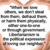 When we love others, we don't steal from them, defraud them, or harm them physically, either one-to-one or through government. Libertarianism is the political expression of loving our neighbor. - Mary Ruwart