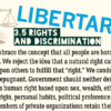 Libertarians embrace the concept that all people are born with certain inherent rights. We reject the idea that a natural right can ever impose an obligation upon others to fulfill that “right.” We condemn bigotry as irrational and repugnant. Government should neither deny nor abridge any individual’s human right based upon sex, wealth, ethnicity, creed, age, national origin, personal habits, political preference or sexual orientation. Members of private organizations retain their rights to set whatever standards of association they deem appropriate, and individuals are free to respond with ostracism, boycotts and other free-market solutions.