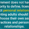 Government does not have the authority to define, license or restrict personal relationships. Consenting adults should be free to choose their own sexual practices and personal relationships.