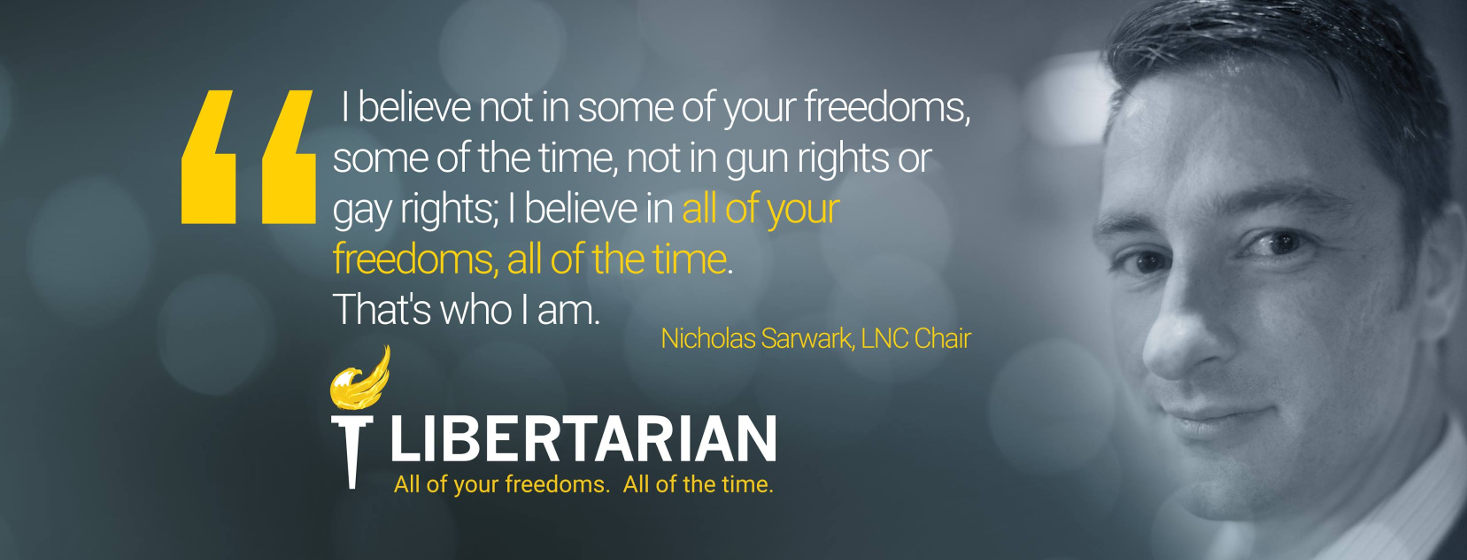 'I believe not in some of your freedoms some of the time, not ingun rights or gay rights; I believe in all of your freedoms, all of the time. That's who I am.' — Nicholas Sarwark, LNC Chair 'I believe not in some of your freedoms some of the time, not ingun rights or gay rights; I believe in all of your freedoms, all of the time. That's who I am.' — Nicholas Sarwark, LNC Chair